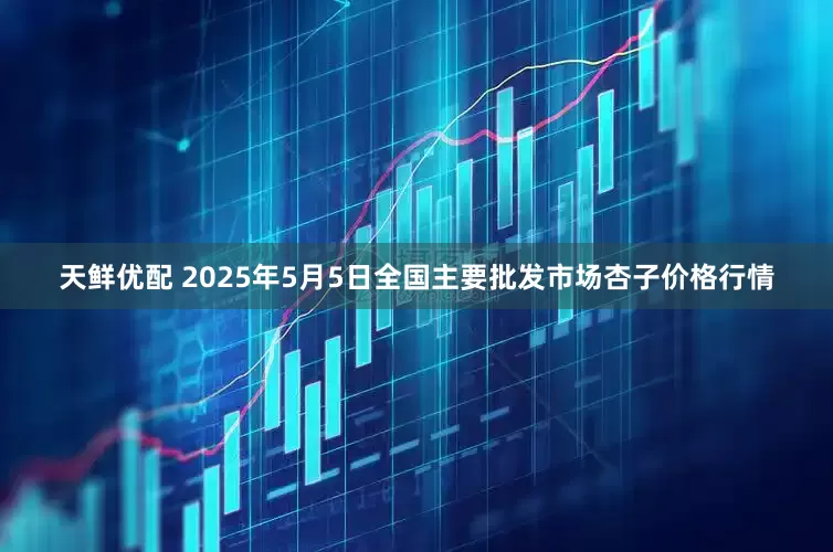 天鲜优配 2025年5月5日全国主要批发市场杏子价格行情
