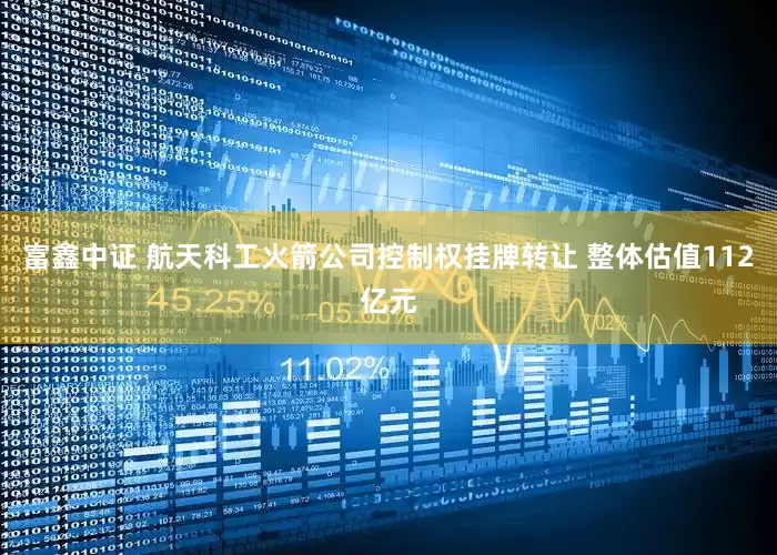 富鑫中证 航天科工火箭公司控制权挂牌转让 整体估值112亿元