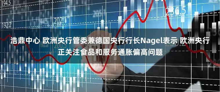 浩鼎中心 欧洲央行管委兼德国央行行长Nagel表示 欧洲央行正关注食品和服务通胀偏高问题
