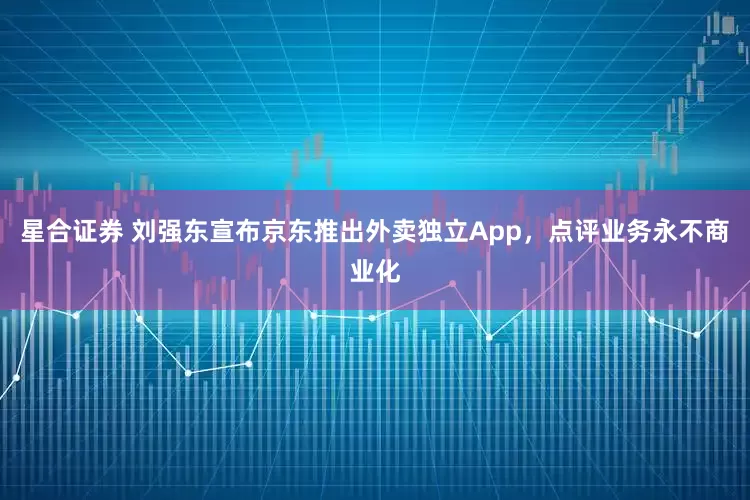 星合证券 刘强东宣布京东推出外卖独立App，点评业务永不商业化