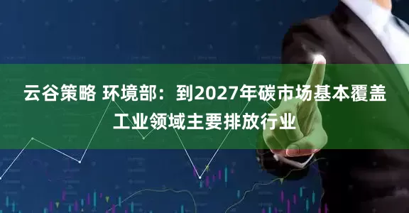 云谷策略 环境部：到2027年碳市场基本覆盖工业领域主要排放行业